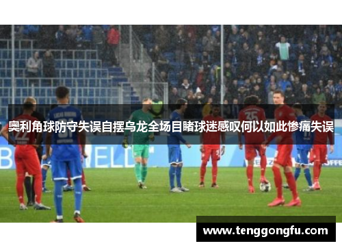 奥利角球防守失误自摆乌龙全场目睹球迷感叹何以如此惨痛失误